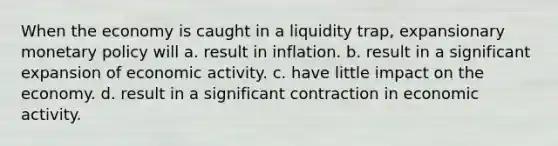 When the economy is caught in a liquidity trap, expansionary monetary policy will a. result in inflation. b. result in a significant expansion of economic activity. c. have little impact on the economy. d. result in a significant contraction in economic activity.