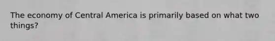 The economy of Central America is primarily based on what two things?