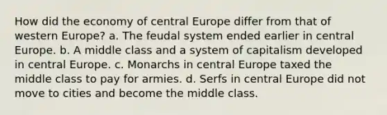 How did the economy of central Europe differ from that of western Europe? a. The feudal system ended earlier in central Europe. b. A middle class and a system of capitalism developed in central Europe. c. Monarchs in central Europe taxed the middle class to pay for armies. d. Serfs in central Europe did not move to cities and become the middle class.