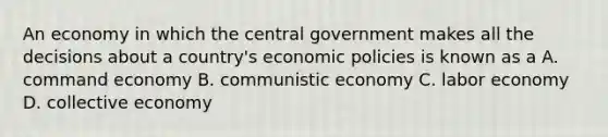 An economy in which the central government makes all the decisions about a country's economic policies is known as a A. command economy B. communistic economy C. labor economy D. collective economy