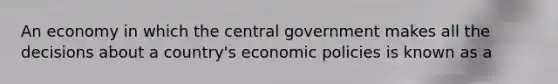 An economy in which the central government makes all the decisions about a country's economic policies is known as a