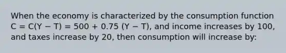 When the economy is characterized by the consumption function C = C(Y − T) = 500 + 0.75 (Y − T), and income increases by 100, and taxes increase by 20, then consumption will increase by: