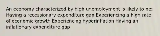 An economy characterized by high unemployment is likely to be: Having a recessionary expenditure gap Experiencing a high rate of economic growth Experiencing hyperinflation Having an inflationary expenditure gap