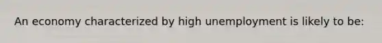 An economy characterized by high unemployment is likely to be: