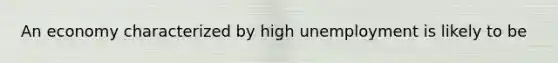 An economy characterized by high unemployment is likely to be