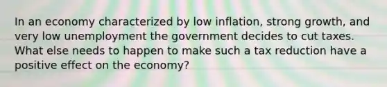 In an economy characterized by low inflation, strong growth, and very low unemployment the government decides to cut taxes. What else needs to happen to make such a tax reduction have a positive effect on the economy?