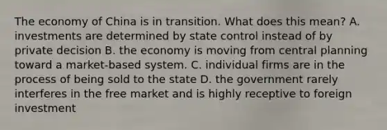 The economy of China is in transition. What does this mean? A. investments are determined by state control instead of by private decision B. the economy is moving from central planning toward a market-based system. C. individual firms are in the process of being sold to the state D. the government rarely interferes in the free market and is highly receptive to foreign investment