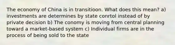 The economy of China is in transitioon. What does this mean? a) investments are determines by state conrtol instead of by private decision b) The conomy is moving from central planning toward a market-based system c) Individual firms are in the process of being sold to the state