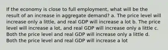 If the economy is close to full employment, what will be the result of an increase in aggregate demand? a. The price level will increase only a little, and real GDP will increase a lot b. The price level will increase a lot, and real GDP will increase only a little c. Both the price level and real GDP will increase only a little d. Both the price level and real GDP will increase a lot