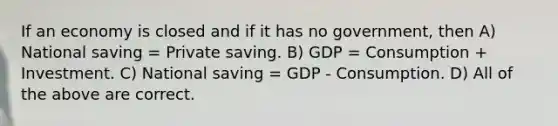 If an economy is closed and if it has no government, then A) National saving = Private saving. B) GDP = Consumption + Investment. C) National saving = GDP - Consumption. D) All of the above are correct.