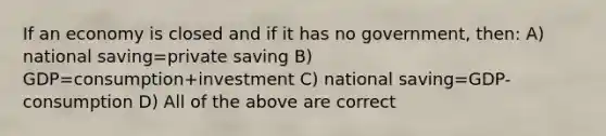 If an economy is closed and if it has no government, then: A) national saving=private saving B) GDP=consumption+investment C) national saving=GDP-consumption D) All of the above are correct