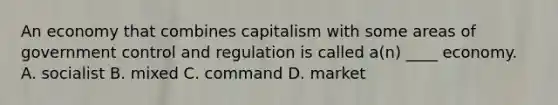 An economy that combines capitalism with some areas of government control and regulation is called a(n) ____ economy. A. socialist B. mixed C. command D. market