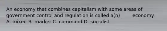 An economy that combines capitalism with some areas of government control and regulation is called a(n) ____ economy. A. mixed B. market C. command D. socialist