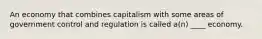 An economy that combines capitalism with some areas of government control and regulation is called a(n) ____ economy.