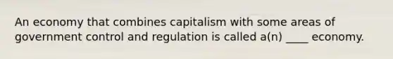 An economy that combines capitalism with some areas of government control and regulation is called a(n) ____ economy.