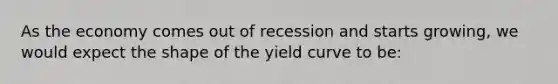 As the economy comes out of recession and starts growing, we would expect the shape of the yield curve to be: