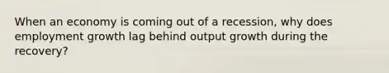 When an economy is coming out of a recession, why does employment growth lag behind output growth during the recovery?