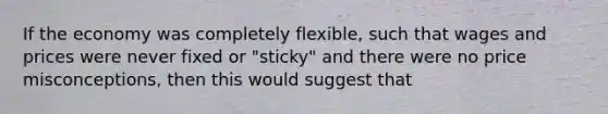 If the economy was completely flexible, such that wages and prices were never fixed or "sticky" and there were no price misconceptions, then this would suggest that