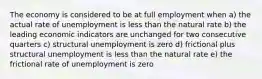 The economy is considered to be at full employment when a) the actual rate of unemployment is less than the natural rate b) the leading economic indicators are unchanged for two consecutive quarters c) structural unemployment is zero d) frictional plus structural unemployment is less than the natural rate e) the frictional rate of unemployment is zero