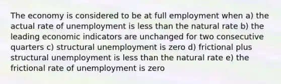 The economy is considered to be at full employment when a) the actual rate of unemployment is less than the natural rate b) the leading economic indicators are unchanged for two consecutive quarters c) structural unemployment is zero d) frictional plus structural unemployment is less than the natural rate e) the frictional rate of unemployment is zero