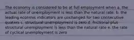 The economy is considered to be at full employment when a. the actual rate of unemployment is less than the natural rate. b. the leading econmic indicators are unchanged for two consecutive quaters c. structural unemployment is zero d. frictional plus structural unemployment is less than the natural rate e. the rate of cyclical unemployment is zero