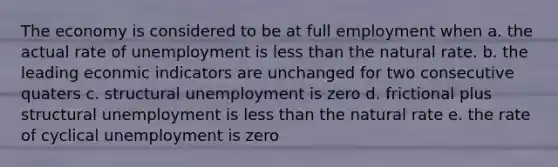 The economy is considered to be at full employment when a. the actual rate of unemployment is less than the natural rate. b. the leading econmic indicators are unchanged for two consecutive quaters c. structural unemployment is zero d. frictional plus structural unemployment is less than the natural rate e. the rate of cyclical unemployment is zero