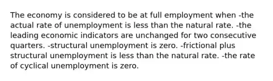 The economy is considered to be at full employment when -the actual rate of unemployment is less than the natural rate. -the leading economic indicators are unchanged for two consecutive quarters. -structural unemployment is zero. -frictional plus structural unemployment is less than the natural rate. -the rate of cyclical unemployment is zero.