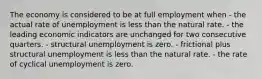 The economy is considered to be at full employment when - the actual rate of unemployment is less than the natural rate. - the leading economic indicators are unchanged for two consecutive quarters. - structural unemployment is zero. - frictional plus structural unemployment is less than the natural rate. - the rate of cyclical unemployment is zero.