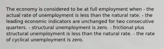 The economy is considered to be at full employment when - the actual rate of unemployment is less than the natural rate. - the leading economic indicators are unchanged for two consecutive quarters. - structural unemployment is zero. - frictional plus structural unemployment is less than the natural rate. - the rate of cyclical unemployment is zero.