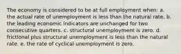 The economy is considered to be at full employment when: a. the actual rate of unemployment is less than the natural rate. b. the leading economic indicators are unchanged for two consecutive quarters. c. structural unemployment is zero. d. frictional plus structural unemployment is less than the natural rate. e. the rate of cyclical unemployment is zero.