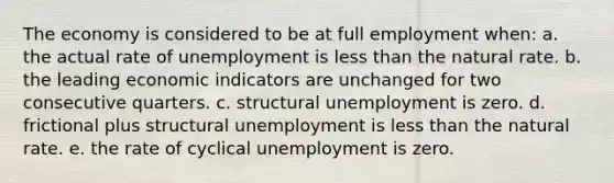 The economy is considered to be at full employment when: a. the actual rate of unemployment is <a href='https://www.questionai.com/knowledge/k7BtlYpAMX-less-than' class='anchor-knowledge'>less than</a> the natural rate. b. the leading economic indicators are unchanged for two consecutive quarters. c. structural unemployment is zero. d. frictional plus structural unemployment is less than the natural rate. e. the rate of cyclical unemployment is zero.