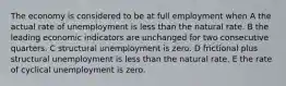 The economy is considered to be at full employment when A the actual rate of unemployment is less than the natural rate. B the leading economic indicators are unchanged for two consecutive quarters. C structural unemployment is zero. D frictional plus structural unemployment is less than the natural rate. E the rate of cyclical unemployment is zero.