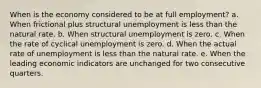 When is the economy considered to be at full employment? a. When frictional plus structural unemployment is less than the natural rate. b. When structural unemployment is zero. c. When the rate of cyclical unemployment is zero. d. When the actual rate of unemployment is less than the natural rate. e. When the leading economic indicators are unchanged for two consecutive quarters.