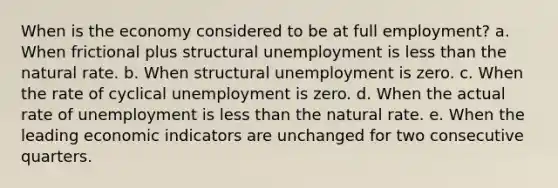 When is the economy considered to be at full employment? a. When frictional plus structural unemployment is less than the natural rate. b. When structural unemployment is zero. c. When the rate of cyclical unemployment is zero. d. When the actual rate of unemployment is less than the natural rate. e. When the leading economic indicators are unchanged for two consecutive quarters.