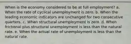 When is the economy considered to be at full employment? a. When the rate of cyclical unemployment is zero. b. When the leading economic indicators are unchanged for two consecutive quarters. c. When structural unemployment is zero. d. When frictional plus structural unemployment is less than the natural rate. e. When the actual rate of unemployment is less than the natural rate.