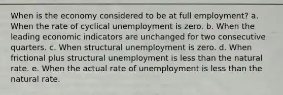 When is the economy considered to be at full employment? a. When the rate of cyclical unemployment is zero. b. When the leading economic indicators are unchanged for two consecutive quarters. c. When structural unemployment is zero. d. When frictional plus structural unemployment is less than the natural rate. e. When the actual rate of unemployment is less than the natural rate.