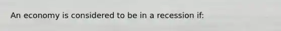 An economy is considered to be in a recession if: