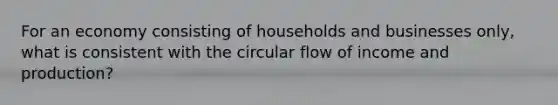 For an economy consisting of households and businesses only, what is consistent with the circular flow of income and production?