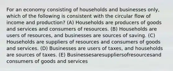 For an economy consisting of households and businesses only, which of the following is consistent with the circular flow of income and production? (A) Households are producers of goods and services and consumers of resources. (B) Households are users of resources, and businesses are sources of saving. (C) Households are suppliers of resources and consumers of goods and services. (D) Businesses are users of taxes, and households are sources of taxes. (E) Businessesaresuppliersofresourcesand consumers of goods and services