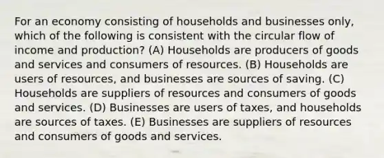 For an economy consisting of households and businesses only, which of the following is consistent with the circular flow of income and production? (A) Households are producers of goods and services and consumers of resources. (B) Households are users of resources, and businesses are sources of saving. (C) Households are suppliers of resources and consumers of goods and services. (D) Businesses are users of taxes, and households are sources of taxes. (E) Businesses are suppliers of resources and consumers of goods and services.