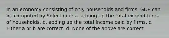 In an economy consisting of only households and firms, GDP can be computed by Select one: a. adding up the total expenditures of households. b. adding up the total income paid by firms. c. Either a or b are correct. d. None of the above are correct.