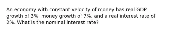 An economy with constant velocity of money has real GDP growth of 3%, money growth of 7%, and a real interest rate of 2%. What is the nominal interest rate?