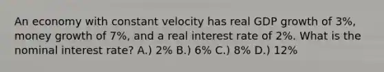 An economy with constant velocity has real GDP growth of 3%, money growth of 7%, and a real interest rate of 2%. What is the nominal interest rate? A.) 2% B.) 6% C.) 8% D.) 12%