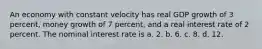 An economy with constant velocity has real GDP growth of 3 percent, money growth of 7 percent, and a real interest rate of 2 percent. The nominal interest rate is a. 2. b. 6. c. 8. d. 12.