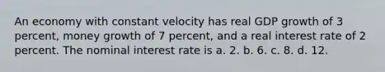 An economy with constant velocity has real GDP growth of 3 percent, money growth of 7 percent, and a real interest rate of 2 percent. The nominal interest rate is a. 2. b. 6. c. 8. d. 12.