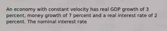 An economy with constant velocity has real GDP growth of 3 percent, money growth of 7 percent and a real interest rate of 2 percent. The nominal interest rate