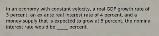 In an economy with constant velocity, a real GDP growth rate of 3 percent, an ex ante real interest rate of 4 percent, and a money supply that is expected to grow at 5 percent, the nominal interest rate would be _____ percent.