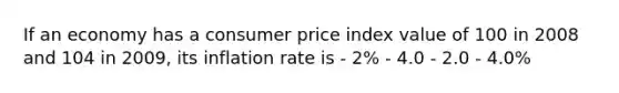 If an economy has a consumer price index value of 100 in 2008 and 104 in 2009, its inflation rate is - 2% - 4.0 - 2.0 - 4.0%