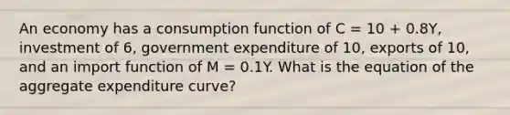 An economy has a consumption function of C​ = 10​ + 0.8Y​, investment of​ 6, government expenditure of​ 10, exports of​ 10, and an import function of M​ = 0.1Y. What is the equation of the aggregate expenditure​ curve?