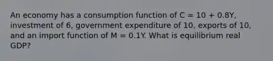 An economy has a consumption function of C​ = 10​ + 0.8Y​, investment of​ 6, government expenditure of​ 10, exports of​ 10, and an import function of M​ = 0.1Y. What is equilibrium real​ GDP?